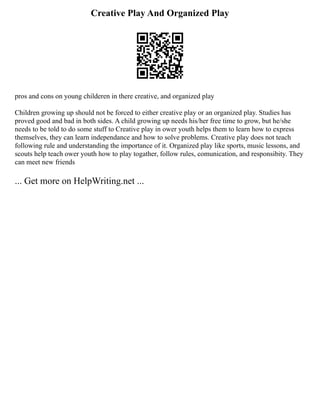 Creative Play And Organized Play
pros and cons on young childeren in there creative, and organized play
Children growing up should not be forced to either creative play or an organized play. Studies has
proved good and bad in both sides. A child growing up needs his/her free time to grow, but he/she
needs to be told to do some stuff to Creative play in ower youth helps them to learn how to express
themselves, they can learn independance and how to solve problems. Creative play does not teach
following rule and understanding the importance of it. Organized play like sports, music lessons, and
scouts help teach ower youth how to play togather, follow rules, comunication, and responsibity. They
can meet new friends
... Get more on HelpWriting.net ...
 