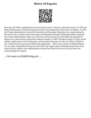 History Of Eugenics
Since the mid 1800s, standardized tests have played a part in America s education system. In 1969, the
Federal Department of Education began focusing on the educational achievement of students. In 1994,
the Clinton administration revised the Elementary and Secondary Education Act, created during the
War on Poverty, to reduce achievement gaps in kindergarten through twelfth grade public education.
The Clinton administration made every state that received money from the federal government for
high poverty schools begin testing their students annually. In 2002, President George W. Bush created
another reauthorization of the Elementary and Secondary Education Act the No Child Left Behind
Act; which focused on giving all children the opportunity ... Show more content on Helpwriting.net ...
Yet, in reality, standardized testing does still follow the eugenic path of thinking because these tests
weed out those students who understand the material from those who do not, the tests that were
created through the eugenic
... Get more on HelpWriting.net ...
 