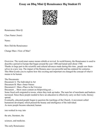 Essay on Dbq Mini Q Renaissance Hq Student Fi
Renaissance Mini Q
Class Name ( hour):
Name:
How Did the Renaissance
Change Man s View of Man?
Overview: The word renai ssance means rebirth or revival. In world history, the Renaissance is used to
describe a period in Europe that began around the year 1400 and lasted until about 1700.
Thanks in large part to the scientific and cultural advances made during this time , people saw them­
‐
selves in a new way. The impact of the Renaiss ance was powerful and has endured for centuries.
This Mini Q asks you to explore how this exciting and important era changed the concept of what it
means to be human.
The Documents:
Document A: The Individual in Art
Document B: Man s Inner Nature
Document C: Man s Place in the Universe
Document ... Show more content on Helpwriting.net ...
Some freed serfs migrated to towns, where they took up trades. The num­ber of merchants and bankers
increased. Since these people needed to have an education to effectively carry on their work, literacy
spread.
Eventually, educated people began to question the teachings of the Church. A movement called
humanism developed, which praised the beauty and intelligence of the individual.
As more people became educated, human­
ism worked its way into
the arts, literature, the
sciences, and medicine.
The early Renaissance
 