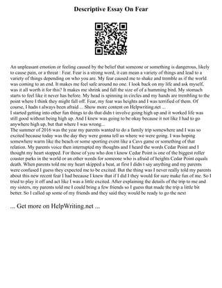Descriptive Essay On Fear
An unpleasant emotion or feeling caused by the belief that someone or something is dangerous, likely
to cause pain, or a threat : Fear. Fear is a strong word, it can mean a variety of things and lead to a
variety of things depending on who you are. My fear caused me to shake and tremble as if the world
was coming to an end. It makes me feel safe around no one. I look back on my life and ask myself,
was it all worth it for this? It makes me shrink and fall the size of of a humming bird. My stomach
starts to feel like it never has before. My head is spinning in circles and my hands are trembling to the
point where I think they might fall off. Fear, my fear was heights and I was terrified of them. Of
course, I hadn t always been afraid ... Show more content on Helpwriting.net ...
I started getting into other fun things to do that didn t involve going high up and it worked life was
still good without being high up. And I knew was going to be okay because it not like I had to go
anywhere high up, but that where I was wrong...
The summer of 2016 was the year my parents wanted to do a family trip somewhere and I was so
excited because today was the day they were gonna tell us where we were going. I was hoping
somewhere warm like the beach or some sporting event like a Cavs game or something of that
relation. My parents voice then interrupted my thoughts and I heard the words Cedar Point and I
thought my heart stopped. For those of you who don t know Cedar Point is one of the biggest roller
coaster parks in the world or an other words for someone who is afraid of heights Cedar Point equals
death. When parents told me my heart skipped a beat, at first I didn t say anything and my parents
were confused I guess they expected me to be excited. But the thing was I never really told my parents
about this new recent fear I had because I knew that if I did I they would for sure make fun of me. So I
tried to play it off and act like I was a little excited. After explaining the details of the trip to me and
my sisters, my parents told me I could bring a few friends so I guess that made the trip a little bit
better. So I called up some of my friends and they said they would be ready to go the next
... Get more on HelpWriting.net ...
 