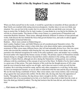 To Build A Fire By Stephen Crane, And Edith Wharton
When you find yourself lost in the woods, it would be a good idea to remember all those episodes of
Bear Grylls you watched while eating microwaved popcorn. Another idea is to not over think your
situation. Yes, you are lost in the woods, but it is no time to freak out and drink your own pee. We
learn in stories like To Build a Fire by Jack London, if a man thinks he is too big for his britches, he
will die in a frozen tundra. This theme of Man versus Nature is a central point of Naturalistic and
somewhat Realistic literature. These terms, although distinctly different in relation of time period and
works, both discuss the laws behind the forces that govern human lives, and seeks to add an appeal
tour our hidden instinctual behaviors.
Realism ... Show more content on Helpwriting.net ...
Jack London, Stephen Crane, and Edith Wharton are all considered great Naturalist writers. The
interesting thing about these writers is that while they write about similar topics surrounding the
awareness of Man versus many different forces, they all lead noticeably diverse lives. One was a poor
writer who traveled the continent while bracing the very same elements he wrote about, one was a
journalist who obtained recognition for works in his early academic years, and another was a wealthy,
divorced author who impacted the literary society of today. The primary aspects of Naturalism include
humans being in a struggle with forces beyond their control, attention to the setting, and a unifying
objective. Charles Darwin, although not alive during the Naturalistic writing period, was a primary
influence with his contribution of the concept of survival of the fittest. To Build a Fire by Jack London
is a great case of that notion. The main character of this work has the thought process of All a man
must do was to keep his head, and he was all right , and it does not seem to work out well for him
(London). He is traveling toward his camp, and his only other companion is a wolf dog. In this story,
we have an omnipresent narrator, so we are able to understand what the man and the dog are thinking.
We see the man facing a multitude of forces. Man versus nature, man versus instinct, man versus ego,
all go against the man and provide conflict. On the other side, the dog only faces the opposition of
loyalty. Throughout the journey, the dog always, knew enough to do this , whether that was to
immediately lick of ice accumulated on its feet, or to find fire or dig a hole to hide from the wind, or
leave the dead guy behind (London). The dog had instincts that the man did not, and when the man
tried
... Get more on HelpWriting.net ...
 