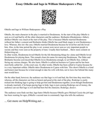 Essay Othello and Iago in William Shakespeare s Play
Othello and Iago in William Shakespeare s Play
Othello, the main character in the play is married to Desdemona. At the start of the play Othello is
seen as evil and bad by all the other characters and the audience. Brobantio (Desdemona s father),
dislikes Othello very much at the start of the play. This is because Othello married Desdemona
without her father s consent and Brobantio thinks Othello has used black magic to win Desdemona s
love. Whereas, this isn t the case, Othello married Desdemona because he loved her and she loved
him. Also, in the time period the play is set, women were never seen as very important people in
society and they were seen as the property of men. Usually their husband ... Show more content on
Helpwriting.net ...
In other words, Desdemona loved Othello for the life threatening things he s done and Othello loved
Desdemona for pitying them. This remark clears his name for marrying Desdemona. The Duke and
Brobantio become convinced that Othello loves Desdemona enough, to set Othello free, without
facing any serious charges. We also learn, Othello is called on business to Cyprus and he has been
most hotly called for , in the court case. In other words, Othello has been called to Cyprus because he
is a very important soldier. Othello takes Desdemona to Cyprus with him. This shows Othello is a kind
and honest man because he is kind enough to take his wife with him, not to leave her behind like many
men would have.
On the other hand, however, the audience see that Iago is evil and bad, the first time they meet him,
whereas, all the characters see him as honest and good at the start of the play. Roderigo is easily
tricked into thinking Iago is going to help get him and Desdemona together, (even though Desdemona
is already married), if he keeps paying Iago to help. Iago is just conning Roderigo out of money; the
audience can see that Iago is evil and bad here but the character, Roderigo, doesn t.
The audience soon finds out that, Iago hates Othello because Othello gave Michael Cassio the job Iago
has been wanting for ages, (Othello s second man in command). Iago also tells the audience
... Get more on HelpWriting.net ...
 
