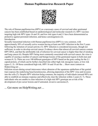 Human Papillomavirus Research Paper
The role of Human papillomavirus (HPV) as a necessary cause of cervical and other genitoanal
cancers has been established based on epidemiological and molecular research (1). HPV vaccines
targeting high risk HPV types 16 and 18, and low risk types 6 and 11 have been demonstrated as
protective against persistent infection, and hence carcinogenesis (2).
Introduction
Sexually transmitted infection with Human papillomavirus (HPV) is very common, with
approximately 50% of sexually active women having at least one HPV infection in the first 5 years
following the initiation of sexual activity (3). HPV infection is considered necessary, though not
sufficient, in order to develop cervical cancer. Evidence shows that almost all cervical cancers contain
HPV DNA, and that the attributable risk of infection for cervical cancer is higher than that of smoking
and lung cancer (6). Despite HPV being most commonly associated with cervical cancer, the virus is
capable of causing a number of cancers and benign lesions of the genitoanal region in both men and
women (4, 5). There are over 100 different genotypes of HPV based on the gene coding for the L1
capsid protein, of which can be further classified into either high risk oncogenic types, or low risk
types (1, 5) . Of those considered high risk, HPV 16 and 18 are the ... Show more content on
Helpwriting.net ...
Infection occurs during sexual intercourse where abrasion of the squamous epithelium of the genital
tract exposes the underlying basal keratinocytes, allowing deposition of the HPV virus and invasion
into the cells (7). Despite HPV infection being common, the majority of individuals (around 90%) are
able to establish an immune response and effectively clear the infection within 2 years (5, 7). Those
individuals who are unable to clear infection of a high risk HPV genotype are at risk of the
development of pre cursor lesions and if untreated, invasive carcinoma (5,
... Get more on HelpWriting.net ...
 
