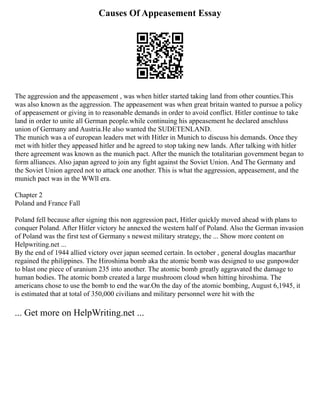 Causes Of Appeasement Essay
The aggression and the appeasement , was when hitler started taking land from other counties.This
was also known as the aggression. The appeasement was when great britain wanted to pursue a policy
of appeasement or giving in to reasonable demands in order to avoid conflict. Hitler continue to take
land in order to unite all German people.while continuing his appeasement he declared anschluss
union of Germany and Austria.He also wanted the SUDETENLAND.
The munich was a of european leaders met with Hitler in Munich to discuss his demands. Once they
met with hitler they appeased hitler and he agreed to stop taking new lands. After talking with hitler
there agreement was known as the munich pact. After the munich the totalitarian government began to
form alliances. Also japan agreed to join any fight against the Soviet Union. And The Germany and
the Soviet Union agreed not to attack one another. This is what the aggression, appeasement, and the
munich pact was in the WWll era.
Chapter 2
Poland and France Fall
Poland fell because after signing this non aggression pact, Hitler quickly moved ahead with plans to
conquer Poland. After Hitler victory he annexed the western half of Poland. Also the German invasion
of Poland was the first test of Germany s newest military strategy, the ... Show more content on
Helpwriting.net ...
By the end of 1944 allied victory over japan seemed certain. In october , general douglas macarthur
regained the philippines. The Hiroshima bomb aka the atomic bomb was designed to use gunpowder
to blast one piece of uranium 235 into another. The atomic bomb greatly aggravated the damage to
human bodies. The atomic bomb created a large mushroom cloud when hitting hiroshima. The
americans chose to use the bomb to end the war.On the day of the atomic bombing, August 6,1945, it
is estimated that at total of 350,000 civilians and military personnel were hit with the
... Get more on HelpWriting.net ...
 