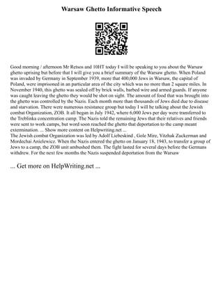 Warsaw Ghetto Informative Speech
Good morning / afternoon Mr Retsos and 10HT today I will be speaking to you about the Warsaw
ghetto uprising but before that I will give you a brief summary of the Warsaw ghetto. When Poland
was invaded by Germany in September 1939, more that 400,000 Jews in Warsaw, the capital of
Poland, were imprisoned in an particular area of the city which was no more than 2 square miles. In
November 1940, this ghetto was sealed off by brick walls, barbed wire and armed guards. If anyone
was caught leaving the ghetto they would be shot on sight. The amount of food that was brought into
the ghetto was controlled by the Nazis. Each month more than thousands of Jews died due to disease
and starvation. There were numerous resistance group but today I will be talking about the Jewish
combat Organization, ZOB. It all began in July 1942, where 6,000 Jews per day were transferred to
the Treblinka concentration camp. The Nazis told the remaining Jews that their relatives and friends
were sent to work camps, but word soon reached the ghetto that deportation to the camp meant
extermination. ... Show more content on Helpwriting.net ...
The Jewish combat Organization was led by Adolf Liebeskind , Gole Mire, Yitzhak Zuckerman and
Mordechai Anielewicz. When the Nazis entered the ghetto on January 18, 1943, to transfer a group of
Jews to a camp, the ZOB unit ambushed them. The fight lasted for several days before the Germans
withdrew. For the next few months the Nazis suspended deportation from the Warsaw
... Get more on HelpWriting.net ...
 