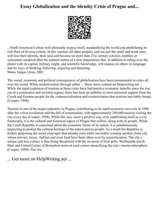 Essay Globalization and the Identity Crisis of Prague and...
...North American Culture will ultimately impose itself, standardizing the world and annihilating its
rich flora of diverse culture. In this manner, all other peoples, and not just the small and weak ones,
will lose their identity, their soul and become no more than 21st century colonies zombies or
caricatures modeled after the cultural norms of a new imperialism that, in addition to ruling over the
planet with its capital, military might, and scientific knowledge, will impose on others its language
and its ways of thinking, believing, enjoying and dreaming.
Mario Vargas Llosa, 2001
The social, economic and political consequences of globalization have been monumental in cities all
over the world. While westernization through urban ... Show more content on Helpwriting.net ...
While the rapid explosion of tourism in these cities have had positive economic benefits since the rise
out of a communist and socialist regime, there has been an inability to raise universal support from the
Czech and German people for the commercialization and westernization that tourism inevitably brings
(Cooper, 1998).
Tourism is one of the major industries in Prague, contributing to its rapid economic recovery in 1990
after the velvet revolution and the fall of communism, with approximately 300,000 tourists visiting the
city every day (Cooper, 1998). While this may seem a positive way of re establishing itself as a city
financially, it is the cultural and historical aspect of Prague that suffers, along with its people. While
the Czech Republic is concerned about the economic future of its nation, it is simultaneously
neglecting to protect the cultural heritage of the nation and its people. As a result the Republic is
further deepening the social cleavages that already exist while inevitably creating another clone city
whose movies, music, fashion and even food have been taken over by westernization. The city s
unique and true culture is thus being threatened with the invasion of Irish pubs, McDonalds and K
Mart and United Colors of Bennetton stores at each corner intensifying the city s tourist atmosphere
(Cooper, 1994). The rise
... Get more on HelpWriting.net ...
 