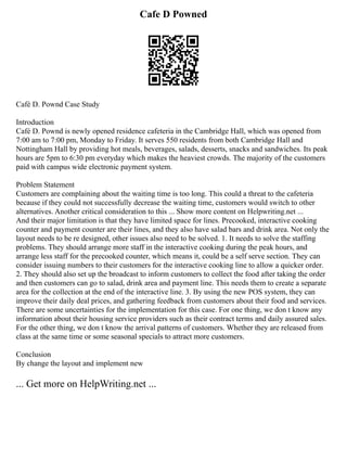 Cafe D Powned
Café D. Pownd Case Study
Introduction
Café D. Pownd is newly opened residence cafeteria in the Cambridge Hall, which was opened from
7:00 am to 7:00 pm, Monday to Friday. It serves 550 residents from both Cambridge Hall and
Nottingham Hall by providing hot meals, beverages, salads, desserts, snacks and sandwiches. Its peak
hours are 5pm to 6:30 pm everyday which makes the heaviest crowds. The majority of the customers
paid with campus wide electronic payment system.
Problem Statement
Customers are complaining about the waiting time is too long. This could a threat to the cafeteria
because if they could not successfully decrease the waiting time, customers would switch to other
alternatives. Another critical consideration to this ... Show more content on Helpwriting.net ...
And their major limitation is that they have limited space for lines. Precooked, interactive cooking
counter and payment counter are their lines, and they also have salad bars and drink area. Not only the
layout needs to be re designed, other issues also need to be solved. 1. It needs to solve the staffing
problems. They should arrange more staff in the interactive cooking during the peak hours, and
arrange less staff for the precooked counter, which means it, could be a self serve section. They can
consider issuing numbers to their customers for the interactive cooking line to allow a quicker order.
2. They should also set up the broadcast to inform customers to collect the food after taking the order
and then customers can go to salad, drink area and payment line. This needs them to create a separate
area for the collection at the end of the interactive line. 3. By using the new POS system, they can
improve their daily deal prices, and gathering feedback from customers about their food and services.
There are some uncertainties for the implementation for this case. For one thing, we don t know any
information about their housing service providers such as their contract terms and daily assured sales.
For the other thing, we don t know the arrival patterns of customers. Whether they are released from
class at the same time or some seasonal specials to attract more customers.
Conclusion
By change the layout and implement new
... Get more on HelpWriting.net ...
 