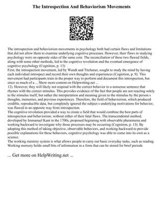 The Introspection And Behaviorism Movements
The introspection and behaviorism movements in psychology both had certain flaws and limitations
that did not allow them to examine underlying cognitive processes. However, their flaws in studying
psychology were on opposite sides of the same coin. The reconciliation of these two flawed fields,
along with some other methods, led to the cognitive revolution and the eventual emergence of
cognitive psychology (Cognition, p. 13)
First, the introspection movement, led by Wundt and Titchener, sought to study the mind by having
each individual introspect and record their own thoughts and experiences (Cognition, p. 9). This
movement had participants train in the proper way to perform and document this introspection, but
since so much of a ... Show more content on Helpwriting.net ...
12). However, they will likely not respond with the correct behavior to a nonsense sentence that
rhymes with the correct stimulus. This provides evidence of the fact that people are not reacting solely
to the stimulus itself, but rather the interpretation and meaning given to the stimulus by the person s
thoughts, memories, and previous experiences. Therefore, the field of behaviorism, which produced
credible, reproducible data, but completely ignored the subject s underlying motivations for behavior,
was flawed in an opposite way from introspection.
The cognitive revolution provided a way to create a field that would combine the best parts of
introspection and behaviorism, without either of their fatal flaws. The transcendental method,
developed by Immanuel Kant in the 1700s, proposed beginning with observable phenomena and
working backward to investigate why those processes may be occurring (Cognition, p. 13). By
adopting this method of taking objective, observable behaviors, and working backward to provide
possible explanations for these behaviors, cognitive psychology was able to come into its own as a
science.
The working memory system is what allows people to carry out basic everyday tasks, such as reading.
Working memory holds small bits of information in a form that can be stored for brief periods
... Get more on HelpWriting.net ...
 