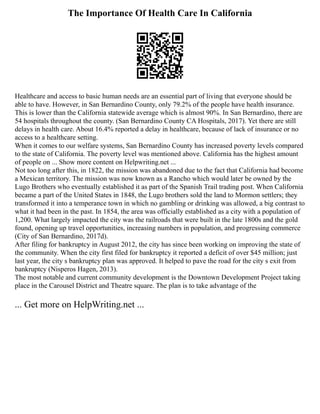 The Importance Of Health Care In California
Healthcare and access to basic human needs are an essential part of living that everyone should be
able to have. However, in San Bernardino County, only 79.2% of the people have health insurance.
This is lower than the California statewide average which is almost 90%. In San Bernardino, there are
54 hospitals throughout the county. (San Bernardino County CA Hospitals, 2017). Yet there are still
delays in health care. About 16.4% reported a delay in healthcare, because of lack of insurance or no
access to a healthcare setting.
When it comes to our welfare systems, San Bernardino County has increased poverty levels compared
to the state of California. The poverty level was mentioned above. California has the highest amount
of people on ... Show more content on Helpwriting.net ...
Not too long after this, in 1822, the mission was abandoned due to the fact that California had become
a Mexican territory. The mission was now known as a Rancho which would later be owned by the
Lugo Brothers who eventually established it as part of the Spanish Trail trading post. When California
became a part of the United States in 1848, the Lugo brothers sold the land to Mormon settlers; they
transformed it into a temperance town in which no gambling or drinking was allowed, a big contrast to
what it had been in the past. In 1854, the area was officially established as a city with a population of
1,200. What largely impacted the city was the railroads that were built in the late 1800s and the gold
found, opening up travel opportunities, increasing numbers in population, and progressing commerce
(City of San Bernardino, 2017d).
After filing for bankruptcy in August 2012, the city has since been working on improving the state of
the community. When the city first filed for bankruptcy it reported a deficit of over $45 million; just
last year, the city s bankruptcy plan was approved. It helped to pave the road for the city s exit from
bankruptcy (Nisperos Hagen, 2013).
The most notable and current community development is the Downtown Development Project taking
place in the Carousel District and Theatre square. The plan is to take advantage of the
... Get more on HelpWriting.net ...
 