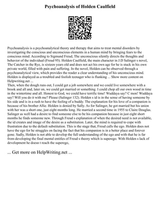 Psychoanalysis of Holden Caulfield
Psychoanalysis is a psychoanalytical theory and therapy that aims to treat mental disorders by
investigating the conscious and unconscious elements in a human mind by bringing fears to the
conscious mind. According to Sigmund Freud, The unconscious silently directs the thoughts and
behavior of the individual (Freud 95). Holden Caulfield, the main character in J.D Salinger s novel,
The Catcher in the Rye, is sixteen years old and does not act his own age for he is stuck in his own
private world, filled with pain and suffering. In the novel, Holden can be observed through a
psychoanalytical view, which provides the reader a clear understanding of his unconscious mind.
Holden is displayed as a troubled and foolish teenager who is flunking ... Show more content on
Helpwriting.net ...
Then, when the dough runs out, I could get a job somewhere and we could live somewhere with a
brook and all and, later on, we could get married or something. I could chop all our own wood in time
in the wintertime and all. Honest to God, we could have terrific time! Wuddaya say? C mon! Wuddaya
say? Will you do it with me? Please (Salinger 132). Holden s id is in the sense of having someone by
his side and is in a rush to have the feeling of a buddy. The explanation for his love of a companion is
because of his brother Allie. Holden is denied by Sally. As for Salinger, he got married but his union
with her was a short one, just eight months long. He married a second time in 1955 to Claire Douglas.
Salinger as well had a desire to find someone else to be his companion because in just eight short
months he finds someone new. Through Freud s explanation of when the desired need is not available,
the id creates and image of the desire as a substitution. Later, the mind is required to cope with
frustration due to the default substitution. This is the stage that, Freud calls the ego. Holden does not
have the ego for he struggles on facing the fact that his companion is in a better place and forever
gone. Sadly, Holden is not able to develop the full understanding of the ego and with that he is far
from developing the final mental entitles of Freud s theory which is superego. With Holden s lack of
development he doesn t reach the superego,
... Get more on HelpWriting.net ...
 