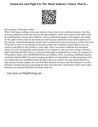 Teamwork And Fight For The Music Industry I Knew That It...
Perseverance: 30 Seconds to Mars
When I first began working in the music industry I knew that it was a cutthroat business. From the
growing competition all the way down to the tight deadlines, I knew that a career in this field would
be something that everyone has to fight for. I always admired the people in the industry who fought
for the rights of their creativity and stood up to the big name corporations that casted a shadow over
this industry. One particular group of artists that I ve admired for years now because of this is the band
30 Seconds to Mars. It was through 30 Seconds to Mars that I learned to always fight for my own
creativity and fight for what I believe is truly right. After a successful worldwide tour that lasted
nearly two years, the band had returned home to Los Angeles to work out a new contract with their
label Virgin Records/EMI. However, when the band began to renegotiate new terms; the company hit
30 Seconds to Mars with a $30,000,000.00 lawsuit (Cubbins, 2012). According to Billboard reporter
Ayala Ben Yehuda (2008), the record company decided to sue the band for not delivering three of the
five albums that were established under the band s previous contract. Not only did the band face a
huge lawsuit, but the company also cut off all their financial resources until the band gave in to their
demands. Instead of giving up and taking the short end of the stick, 30 Seconds to Mars took it upon
themselves to fund and build their own home studio for
... Get more on HelpWriting.net ...
 