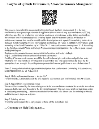 Essay Sasol Synfuels Environment, A Noncomformance Management
The process chosen for this assignment is from the Sasol Synfuels environment. It is the non
conformance management process that is applied whenever there is any non conformance (NCM),
which has an effect on production operations; equipment operations or safety. When any incident,
deviation or non conformance related to safety health and environment (SHE), production or
maintenance occurs; this must be considered for investigation and reported immediately to the Area
manager by following the process flow diagram as indicated on Figure 1. Table1: Abbreviations used
according to the Sasol Procedure by M. Pillay 2012: Non conformance management 1.1.1 According
to the Sasol document (Work instruction: Non conformance management) the ... Show more content
on Helpwriting.net ...
Registering the non conformance ensures that information and history is kept.
Step 3 Decide if the non conformance is Formal or Informal
Deciding if the non conformance should be formal /informal gives direction and guideline as to
whether a root cause analysis investigation is required or not. The Descion must be made by the
appropriate Area manager depending on the production loss and guidelines as specified on table 2.
Table 2.Ivestigation criteria for production/equipment non conformance (according to document no;
SGR PRD 000002) by M. Pillay 2012
Step 4 5 Informal non conformance, log on SAP
For informal RCA the foreman of the area needs to load the non con conformance on SAP system.
Step 6 Appoint Non conformance owner
The overall accountability for determining who is the non conformance owner lies with the operations
manager, but he can also delegate to the divisional manager. The root cause analysis facilitator assists
in conducting the meeting. The non conformance owner must still ensure that the meeting is booked
and that the next steps are actioned.
Step 7 Building a team
When the team is created it is very crucial to have all the individuals that
... Get more on HelpWriting.net ...
 