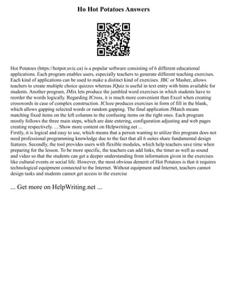 Ho Hot Potatoes Answers
Hot Potatoes (https://hotpot.uvic.ca) is a popular software consisting of 6 different educational
applications. Each program enables users, especially teachers to generate different teaching exercises.
Each kind of applications can be used to make a distinct kind of exercises. JBC or Masher, allows
teachers to create multiple choice quizzes whereas JQuiz is useful in text entry with hints available for
students. Another program, JMix lets produce the jumbled word exercises in which students have to
reorder the words logically. Regarding JCross, it is much more convenient than Excel when creating
crosswords in case of complex construction. JCloze produces exercises in form of fill in the blank,
which allows gapping selected words or random gapping. The final application JMatch means
matching fixed items on the left columns to the confusing items on the right ones. Each program
mostly follows the three main steps, which are date entering, configuration adjusting and web pages
creating respectively. ... Show more content on Helpwriting.net ...
Firstly, it is logical and easy to use, which means that a person wanting to utilize this program does not
need professional programming knowledge due to the fact that all 6 suites share fundamental design
features. Secondly, the tool provides users with flexible modules, which help teachers save time when
preparing for the lesson. To be more specific, the teachers can add links, the timer as well as sound
and video so that the students can get a deeper understanding from information given in the exercises
like cultural events or social life. However, the most obvious demerit of Hot Potatoes is that it requires
technological equipment connected to the Internet. Without equipment and Internet, teachers cannot
design tasks and students cannot get access to the exercise
... Get more on HelpWriting.net ...
 