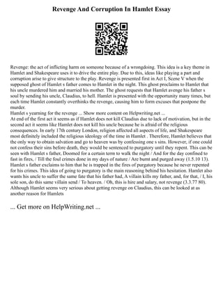 Revenge And Corruption In Hamlet Essay
Revenge: the act of inflicting harm on someone because of a wrongdoing. This idea is a key theme in
Hamlet and Shakespeare uses it to drive the entire play. Due to this, ideas like playing a part and
corruption arise to give structure to the play. Revenge is presented first in Act I, Scene V when the
supposed ghost of Hamlet s father comes to Hamlet in the night. This ghost proclaims to Hamlet that
his uncle murdered him and married his mother. The ghost requests that Hamlet avenge his father s
soul by sending his uncle, Claudius, to hell. Hamlet is presented with the opportunity many times, but
each time Hamlet constantly overthinks the revenge, causing him to form excuses that postpone the
murder.
Hamlet s yearning for the revenge ... Show more content on Helpwriting.net ...
At end of the first act it seems as if Hamlet does not kill Claudius due to lack of motivation, but in the
second act it seems like Hamlet does not kill his uncle because he is afraid of the religious
consequences. In early 17th century London, religion affected all aspects of life, and Shakespeare
most definitely included the religious ideology of the time in Hamlet . Therefore, Hamlet believes that
the only way to obtain salvation and go to heaven was by confessing one s sins. However, if one could
not confess their sins before death, they would be sentenced to purgatory until they repent. This can be
seen with Hamlet s father, Doomed for a certain term to walk the night / And for the day confined to
fast in fires, / Till the foul crimes done in my days of nature / Are burnt and purged away (1.5.10 13).
Hamlet s father exclaims to him that he is trapped in the fires of purgatory because he never repented
for his crimes. This idea of going to purgatory is the main reasoning behind his hesitation. Hamlet also
wants his uncle to suffer the same fate that his father had, A villain kills my father, and, for that, / I, his
sole son, do this same villain send / To heaven. / Oh, this is hire and salary, not revenge (3.3.77 80).
Although Hamlet seems very serious about getting revenge on Claudius, this can be looked at as
another reason for Hamlets
... Get more on HelpWriting.net ...
 