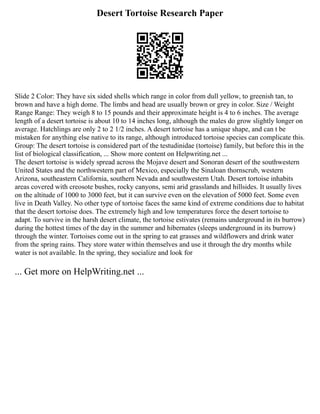 Desert Tortoise Research Paper
Slide 2 Color: They have six sided shells which range in color from dull yellow, to greenish tan, to
brown and have a high dome. The limbs and head are usually brown or grey in color. Size / Weight
Range Range: They weigh 8 to 15 pounds and their approximate height is 4 to 6 inches. The average
length of a desert tortoise is about 10 to 14 inches long, although the males do grow slightly longer on
average. Hatchlings are only 2 to 2 1/2 inches. A desert tortoise has a unique shape, and can t be
mistaken for anything else native to its range, although introduced tortoise species can complicate this.
Group: The desert tortoise is considered part of the testudinidae (tortoise) family, but before this in the
list of biological classification, ... Show more content on Helpwriting.net ...
The desert tortoise is widely spread across the Mojave desert and Sonoran desert of the southwestern
United States and the northwestern part of Mexico, especially the Sinaloan thornscrub, western
Arizona, southeastern California, southern Nevada and southwestern Utah. Desert tortoise inhabits
areas covered with creosote bushes, rocky canyons, semi arid grasslands and hillsides. It usually lives
on the altitude of 1000 to 3000 feet, but it can survive even on the elevation of 5000 feet. Some even
live in Death Valley. No other type of tortoise faces the same kind of extreme conditions due to habitat
that the desert tortoise does. The extremely high and low temperatures force the desert tortoise to
adapt. To survive in the harsh desert climate, the tortoise estivates (remains underground in its burrow)
during the hottest times of the day in the summer and hibernates (sleeps underground in its burrow)
through the winter. Tortoises come out in the spring to eat grasses and wildflowers and drink water
from the spring rains. They store water within themselves and use it through the dry months while
water is not available. In the spring, they socialize and look for
... Get more on HelpWriting.net ...
 