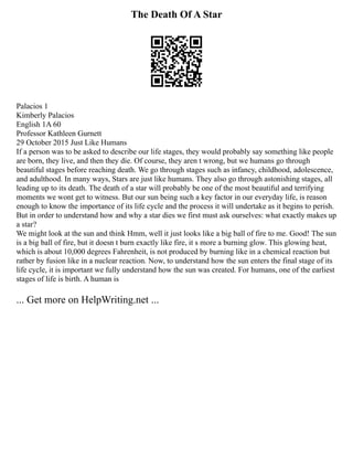 The Death Of A Star
Palacios 1
Kimberly Palacios
English 1A 60
Professor Kathleen Gurnett
29 October 2015 Just Like Humans
If a person was to be asked to describe our life stages, they would probably say something like people
are born, they live, and then they die. Of course, they aren t wrong, but we humans go through
beautiful stages before reaching death. We go through stages such as infancy, childhood, adolescence,
and adulthood. In many ways, Stars are just like humans. They also go through astonishing stages, all
leading up to its death. The death of a star will probably be one of the most beautiful and terrifying
moments we wont get to witness. But our sun being such a key factor in our everyday life, is reason
enough to know the importance of its life cycle and the process it will undertake as it begins to perish.
But in order to understand how and why a star dies we first must ask ourselves: what exactly makes up
a star?
We might look at the sun and think Hmm, well it just looks like a big ball of fire to me. Good! The sun
is a big ball of fire, but it doesn t burn exactly like fire, it s more a burning glow. This glowing heat,
which is about 10,000 degrees Fahrenheit, is not produced by burning like in a chemical reaction but
rather by fusion like in a nuclear reaction. Now, to understand how the sun enters the final stage of its
life cycle, it is important we fully understand how the sun was created. For humans, one of the earliest
stages of life is birth. A human is
... Get more on HelpWriting.net ...
 