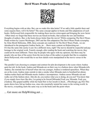 Devil Wears Prada Comparison Essay
Everything begins with an idea. But, can we make this idea better? If we add a little sparkle there and
some sequins there, will it be better? The same concept applies to books and film adaptations of such
books. Hollywood feels responsible for making these movies extravagant and bringing the wow factor
. Often times we forget that these movies are based on books, that contain the raw and limitless
thoughts of authors. But, is the book always better than the movie? While comparing The Devil Wears
Prada written by Lauren Weisberger, 2003 and the film adaptation The Devil Wears Prada screenplay
by Aline Brosh McKenna, 2006, these concepts are explored. In The Devil Wears Prada , we are
introduced to the protagonist Andrea Sachs, an ... Show more content on Helpwriting.net ...
If it has the same title surely it can t be a different story, right? The movie should be respectful and pay
homage to the original work. Funnily enough, after reading the book and watching the movie, they
could not be more different. There may be people who agree with my opinions, but there may be
people who are fans of the actors from the movie,fans of the author or people that like to complain
about Hollywood, who would like to see how details were manipulated in the movie versus in the
book.
The parallel I am choosing to compare and contrast for plot development is the scene where Andrea
quits her job. In the book, Andrea and Miranda are on their way to a fashion show when Miranda tells
Andrea, she reminds her of herself when she was younger, Andrea is rendered speechless. When they
are at the event, Andrea steps outside to take a smoke when Miranda starts to bombard her phone.
Andrea rushes back and Miranda mocks Andrea s incompetence. Andrea cusses Miranda out and
walks out of the fashion show. Ahn dre ah, you realize what you re doing, do you not? You know that
if you simply leave here like this, I m going to be forced [Miranda] Fuck you, Miranda. Fuck you.
[Andrea]. She gasped audibly while her hand flew to her mouth in shock... (Weisberger, pg.342) This
quote shows how fed up Andrea was, since she essentially tainted her name in the writing world. In
the movie, everything starts the same way as in the book until the point where
... Get more on HelpWriting.net ...
 