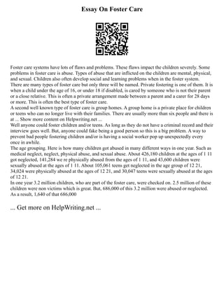 Essay On Foster Care
Foster care systems have lots of flaws and problems. These flaws impact the children severely. Some
problems in foster care is abuse. Types of abuse that are inflicted on the children are mental, physical,
and sexual. Children also often develop social and learning problems when in the foster system.
There are many types of foster care but only three will be named. Private fostering is one of them. It is
when a child under the age of 16, or under 18 if disabled, is cared by someone who is not their parent
or a close relative. This is often a private arrangement made between a parent and a carer for 28 days
or more. This is often the best type of foster care.
A second well known type of foster care is group homes. A group home is a private place for children
or teens who can no longer live with their families. There are usually more than six people and there is
at ... Show more content on Helpwriting.net ...
Well anyone could foster children and/or teens. As long as they do not have a criminal record and their
interview goes well. But, anyone could fake being a good person so this is a big problem. A way to
prevent bad people fostering children and/or is having a social worker pop up unexpectedly every
once in awhile.
The age grouping. Here is how many children got abused in many different ways in one year. Such as
medical neglect, neglect, physical abuse, and sexual abuse. About 426,180 children at the ages of 1 11
got neglected, 141,284 we re physically abused from the ages of 1 11, and 43,600 children were
sexually abused at the ages of 1 11. About 105,061 teens get neglected in the age group of 12 21,
34,024 were physically abused at the ages of 12 21, and 30,047 teens were sexually abused at the ages
of 12 21.
In one year 3.2 million children, who are part of the foster care, were checked on. 2.5 million of these
children were non victims which is great. But, 686,000 of this 3.2 million were abused or neglected.
As a result, 1,640 of that 686,000
... Get more on HelpWriting.net ...
 