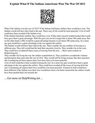 Explain What If The Indians Americans Won The War Of 1812
What if the Indians won the war of 1812? If the Indians had better artillery they would have won. The
Indians would still have their land in the east. There way of life would be more peaceful. A lot of stuff
could have been avoided if the Indians won.
If the Indians had better artillery they would have won. If they had a muzzle loaded musket that would
have gave them a great advantage. With this gun you can hit a target that is about 100 yards away. But
on the other hand a riffle would be a great advantage because it can shoot 300 yards away. In a sense
any gun would have a great advantage in the war against the settlers.
The Indians would still have their land in the east. There wouldn t be any troubles of moving to a
different area. They still would had the land their ancestors lived in. They wouldn t be in the west.
They could have avoided all these issues of moving from the east. ... Show more content on
Helpwriting.net ...
They wouldn t be living the way the settlers wanted them to. They could have avoided the violence
and disruption that came after the war of 1812. They would still be living in peace like their ancestors
did. Considering all these aspects their lives have been a lot more peaceful.
A lot of stuff could have been avoided winning the war. In a sense any gun would have been a great
advantage in the war against the settlers. They could have avoided all the issues of moving from the
east. Considering all aspects their lives would be a lot more peaceful. A bunch of stuff would have
been different if the Indians won their lives would have been a lot better meanwhile the settlers would
have been pushed back out towards the
... Get more on HelpWriting.net ...
 