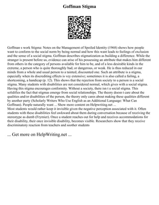 Goffman Stigma
Goffman s work Stigma: Notes on the Management of Spoiled Identity (1968) shows how people
want to conform to the social norm by being normal and how this want leads to feelings of exclusion
and the sense of a social stigma. Goffman describes stigmatization as building a difference. While the
stranger is present before us, evidence can arise of his possessing an attribute that makes him different
from others in the category of persons available for him to be, and of a less desirable kinds in the
extreme, a person who is quite thoroughly bad, or dangerous, or weak. He is thus reduced in our
minds from a whole and usual person to a tainted, discounted one. Such an attribute is a stigma,
especially when its discrediting effects is vey extensive; sometimes it is also called a failing, a
shortcoming, a handicap (p. 12). This shows that the rejection from society to a person is a social
stigma. Many students with disabilities are not considered normal, which gives with a social stigma.
Having this stigma encourages conformity. Without a society, there isn t a social stigma. This
solidifies the fact that stigmas emerge from social relationships. The theory doesn t care about the
qualities and/or disabilities of the person, the theory only cares about making these qualities different
by another party (Scholarly Writers Who Use English as an Additional Language: What Can
Goffman). People naturally want ... Show more content on Helpwriting.net ...
Most students would rather keep it invisible given the negative perception associated with it. Often
students with these disabilities feel awkward about them during conversation because of receiving the
stereotype as dumb (Frymier). Once a student reaches out for help and receives accommodations for
their disability, their once invisible disability, becomes visible. Researchers show that they receive
discriminatory reaction from teachers and soother students
... Get more on HelpWriting.net ...
 