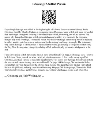 Is Scrooge A Selfish Person
Even though Scrooge was selfish at the beginning he still should deserve a second chance. In the
Christmas Carol by Charles Dickens, a protagonist named Scrooge, was a selfish and mean person but
then he changes throughout the story. I describe him as selfish, unfriendly, and a kind person. The
reason why I described him as a selfish person is because he didn t give money to the poors and
thought they were scumbags. The second reason why I called Scrooge a unfriendly person is because
he didn t want to go to his nephew s dinner and he doesn t say kind things to people. The last reason
why I think Scrooge is a kind person is because at the end he gave money to the poors and felt sorry
for Tiny Tim. Scrooge does change from being selfish and unfriendly person to a kind person in the
end.
First, Scrooge is a selfish person and he only cares about himself. On page 256 Scrooge says, I wish to
be left alone. Since you ask me what I wish, sir, that is my answer. I don t make merry myself at
Christmas, and I can t afford to make idle people merry. This shows how Scrooge doesn t want to help
the poors which means he only cares about himself. On page 264 Belle says, We have never lied to
one another. May you be happy in the life you have chosen. This describes how he didn t care about
Belle or his girlfriend and only cared about his money. On page 268 Scrooge says, You are the third.
The Ghost of Christmas Yet to Come. Speak to me. Tell me what happen to me, to all of us. This
... Get more on HelpWriting.net ...
 