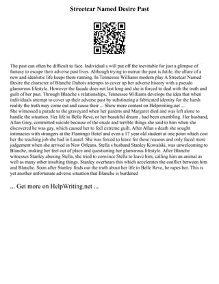 Streetcar Named Desire Past
The past can often be difficult to face. Individual s will put off the inevitable for just a glimpse of
fantasy to escape their adverse past lives. Although trying to outrun the past is futile, the allure of a
new and idealistic life keeps them running. In Tennessee Williams modern play A Streetcar Named
Desire the character of Blanche Dubois attempts to cover up her adverse history with a pseudo
glamorous lifestyle. However the facade does not last long and she is forced to deal with the truth and
guilt of her past. Through Blanche s relationships, Tennessee Williams develops the idea that when
individuals attempt to cover up their adverse past by substituting a fabricated identity for the harsh
reality the truth may come out and cause their ... Show more content on Helpwriting.net ...
She witnessed a parade to the graveyard when her parents and Margaret died and was left alone to
handle the situation. Her life in Belle Reve, or her beautiful dream , had been crumbling. Her husband,
Allan Grey, committed suicide because of the crude and terrible things she said to him when she
discovered he was gay, which caused her to feel extreme guilt. After Allan s death she sought
intimacies with strangers at the Flamingo Hotel and even a 17 year old student at one point which cost
her the teaching job she had in Laurel. She was forced to leave for these reasons and only faced more
judgement when she arrived in New Orleans. Stella s husband Stanley Kowalski, was unwelcoming to
Blanche, making her feel out of place and questioning her glamorous lifestyle. After Blanche
witnesses Stanley abusing Stella, she tried to convince Stella to leave him, calling him an animal as
well as many other insulting things. Stanley overhears this which accelerates the conflict between him
and Blanche. Soon after Stanley finds out the truth about her life in Belle Reve, he rapes her. This is
yet another unfortunate adverse situation that Blanche is burdened
... Get more on HelpWriting.net ...
 