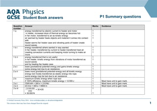 © Oxford University Press 2016 www.oxfordsecondary.co.uk/acknowledgements
This resource sheet may have been changed from the original. 1
P1 Summary questions
Student Book answers
Question
number
Answer Marks Guidance
1 a energy transferred by electric current to heater and motor
in heater, increases store of thermal energy so becomes hot
in fan motor, transferred to air as kinetic energy
air warmed by heater heats objects and material it comes into contact
with
heater warms fan heater case and vibrating parts of heater create
sound waves
1
1
1
1
1
1 b i energy transferred where wanted in way wanted
in fan heater, transferred by current to heater transferred heat air
creating convection currents and keeping motor turning to make air
move
1
1
1
1 b ii energy transferred that is not useful
in fan heater, kinetic energy from vibrations of motor transferred as
sound waves
and by heating fan heater case
1
1
1
2 a i loses gravitational potential energy and gains kinetic energy
some energy lost due to air resistance
1
1
2 a ii loses more gravitational potential energy and all kinetic energy
energy lost mostly transferred as elastic energy into rope
some energy may be lost due to air resistance
1
1
1
2 b maximum kinetic energy when rope taut
if 100% efficiency, maximum kinetic energy = 12 000 J
1
1 Must have unit to gain mark.
3 a i 7000 kW × 300 s = 210 MJ 1 Must have unit to gain mark.
3 a ii 23 m/s × 300 s = 6900 m 1 Must have unit to gain mark.
3 a iii
6900
000
000
210
= 30 435
≈ 30 000 N
1
1
 