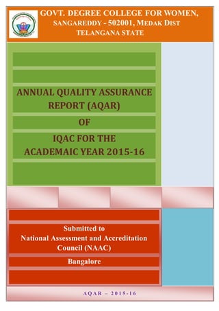 GOVT. DEGREE COLLEGE FOR WOMEN,
SANGAREDDY - 502001, MEDAK DIST
TELANGANA STATE
ANNUAL QUALITY ASSURANCE
REPORT (AQAR)
OF
IQAC FOR THE
ACADEMAIC YEAR 2015-16
Submitted to
National Assessment and Accreditation
Council (NAAC)
Bangalore
A Q A R – 2 0 1 5 - 1 6
 