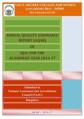 GOVT. DEGREE COLLEGE FOR WOMEN,
SANGAREDDY DIST. - 502001
TELANGANA STATE
ANNUAL QUALITY ASSURANCE
REPORT (AQAR)
OF
IQAC FOR THE
ACADEMAIC YEAR 2016-17
Submitted to
National Assessment and Accreditation
Council (NAAC)
Bangalore
A Q A R – 2 0 1 6 - 1 7
 