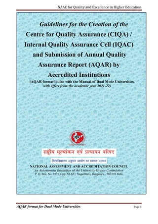 NAAC for Quality and Excellence in Higher Education
AQAR format for Dual Mode Universities Page 1
Guidelines for the Creation of the
Centre for Quality Assurance (CIQA) /
Internal Quality Assurance Cell (IQAC)
and Submission of Annual Quality
Assurance Report (AQAR) by
Accredited Institutions
(AQAR format in line with the Manual of Dual Mode Universities,
with effect from the academic year 2021-22)
NATIONAL ASSESSMENT AND ACCREDITATION COUNCIL
An Autonomous Institution of the University Grants Commission
P. O. Box. No. 1075, Opp: NLSIU, Nagarbhavi, Bengaluru - 560 072 India
 