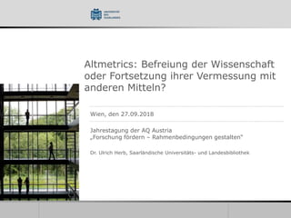 Altmetrics: Befreiung der Wissenschaft
oder Fortsetzung ihrer Vermessung mit
anderen Mitteln?
Wien, den 27.09.2018
Jahrestagung der AQ Austria
„Forschung fördern – Rahmenbedingungen gestalten“
Dr. Ulrich Herb, Saarländische Universitäts- und Landesbibliothek
 