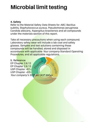 Microbial limit testing
4. Safety
Refer to the Material Safety Data Sheets for ABC, Bacillus
subtilis, Staphylococcus aureus, Pseudomonas aeruginosa
Candida albicans, Aspergillus brasiliensis and all compounds
under the materials section of this report.
Take all necessary precautions when using each compound.
Laboratory safety wear will include a lab coat and safety
glasses. Samples and test solutions containing these
compounds will be handled, stored and disposed in
accordance with applicable Your company Standard Operating
Procedures, and all applicable regulations.
5. Reference
EP Chapter 2.6.12
EP Chapter 2.6.13
USP Chapter <61>
USP Chapter <62>
Your company’s SOP: QC-SOP-MA-xx
 