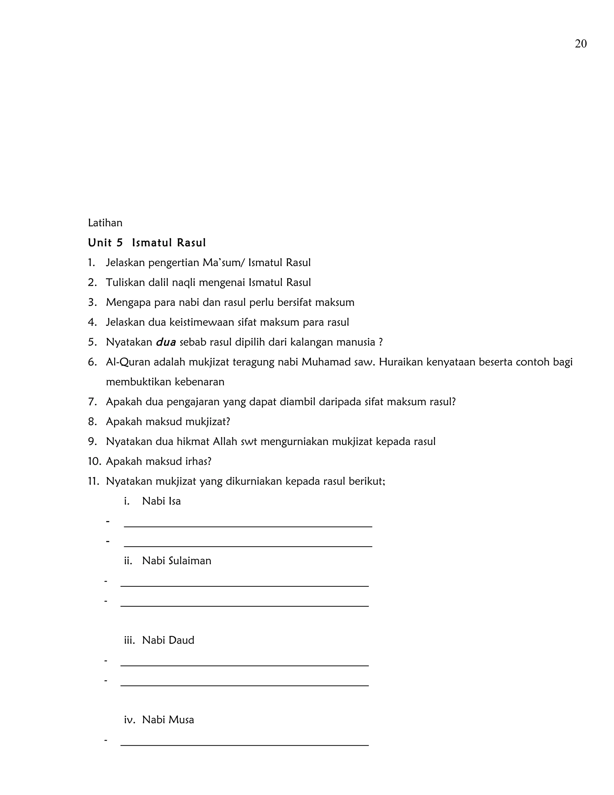 20




Latihan
Unit 5 Ismatul Rasul
1. Jelaskan pengertian Ma’sum/ Ismatul Rasul
2. Tuliskan dalil naqli mengenai Ismatul Rasul
3. Mengapa para nabi dan rasul perlu bersifat maksum
4. Jelaskan dua keistimewaan sifat maksum para rasul
5. Nyatakan dua sebab rasul dipilih dari kalangan manusia ?
6. Al-Quran adalah mukjizat teragung nabi Muhamad saw. Huraikan kenyataan beserta contoh bagi
   membuktikan kebenaran
7. Apakah dua pengajaran yang dapat diambil daripada sifat maksum rasul?
8. Apakah maksud mukjizat?
9. Nyatakan dua hikmat Allah swt mengurniakan mukjizat kepada rasul
10. Apakah maksud irhas?
11. Nyatakan mukjizat yang dikurniakan kepada rasul berikut;
          i.   Nabi Isa
   -      _____________________________________________
   -      _____________________________________________
          ii. Nabi Sulaiman
   -   _____________________________________________
   -   _____________________________________________


          iii. Nabi Daud
   -   _____________________________________________
   -   _____________________________________________


          iv. Nabi Musa
   -   _____________________________________________
 