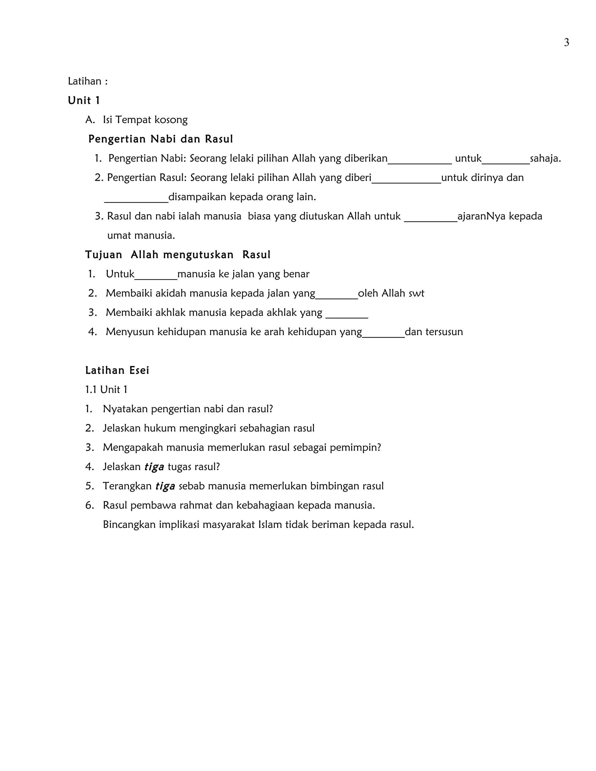 3


Latihan :
Unit 1
   A. Isi Tempat kosong
    Pengertian Nabi dan Rasul
      1. Pengertian Nabi: Seorang lelaki pilihan Allah yang diberikan____________ untuk_________sahaja.
      2. Pengertian Rasul: Seorang lelaki pilihan Allah yang diberi_____________untuk dirinya dan
         ____________disampaikan kepada orang lain.
      3. Rasul dan nabi ialah manusia biasa yang diutuskan Allah untuk __________ajaranNya kepada
         umat manusia.
   Tujuan Allah mengutuskan Rasul
    1. Untuk________manusia ke jalan yang benar
    2. Membaiki akidah manusia kepada jalan yang________oleh Allah swt
    3. Membaiki akhlak manusia kepada akhlak yang ________
    4. Menyusun kehidupan manusia ke arah kehidupan yang________dan tersusun


   Latihan Esei
   1.1 Unit 1
   1. Nyatakan pengertian nabi dan rasul?
   2. Jelaskan hukum mengingkari sebahagian rasul
   3. Mengapakah manusia memerlukan rasul sebagai pemimpin?
   4. Jelaskan tiga tugas rasul?
   5. Terangkan tiga sebab manusia memerlukan bimbingan rasul
   6. Rasul pembawa rahmat dan kebahagiaan kepada manusia.
         Bincangkan implikasi masyarakat Islam tidak beriman kepada rasul.
 