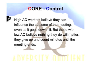 CORE - Control

High AQ workers believe they can
influence the outcome of the meeting,
even as it goes downhill. But those with
low AQ believe nothing they do will matter;
they give up and count minutes until the
meeting ends.
 