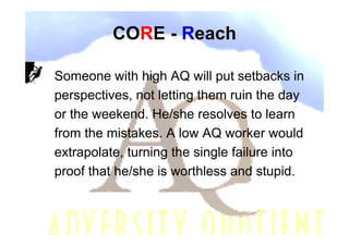CORE - Reach

Someone with high AQ will put setbacks in
perspectives, not letting them ruin the day
or the weekend. He/she resolves to learn
from the mistakes. A low AQ worker would
extrapolate, turning the single failure into
proof that he/she is worthless and stupid.
 