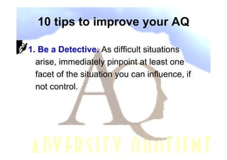 10 tips to improve your AQ

1. Be a Detective. As difficult situations
  arise, immediately pinpoint at least one
  facet of the situation you can influence, if
  not control.
 