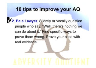 10 tips to improve your AQ

2. Be a Lawyer. Silently or vocally question
  people who say, “Well, there’s nothing we
  can do about it.” Find specific ways to
  prove them wrong. Prove your case with
  real evidence.
 