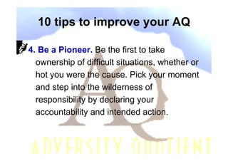10 tips to improve your AQ

4. Be a Pioneer. Be the first to take
  ownership of difficult situations, whether or
  hot you were the cause. Pick your moment
  and step into the wilderness of
  responsibility by declaring your
  accountability and intended action.
 