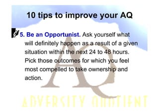 10 tips to improve your AQ

5. Be an Opportunist. Ask yourself what
  will definitely happen as a result of a given
  situation within the next 24 to 48 hours.
  Pick those outcomes for which you feel
  most compelled to take ownership and
  action.
 