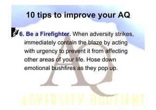 10 tips to improve your AQ

6. Be a Firefighter. When adversity strikes,
  immediately contain the blaze by acting
  with urgency to prevent it from affecting
  other areas of your life. Hose down
  emotional bushfires as they pop up.
 