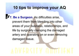 10 tips to improve your AQ

7. Be a Surgeon. As difficulties arise,
  prevent them from bleeding into other
  areas of your business, relationships, and
  life by surgically clamping the damaged
  artery and operating on or even removing
  damaged tissue.
 