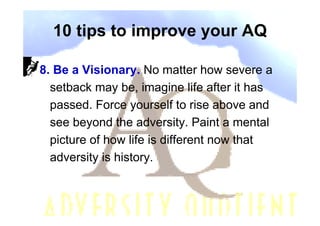 10 tips to improve your AQ

8. Be a Visionary. No matter how severe a
  setback may be, imagine life after it has
  passed. Force yourself to rise above and
  see beyond the adversity. Paint a mental
  picture of how life is different now that
  adversity is history.
 
