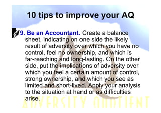 10 tips to improve your AQ

9. Be an Accountant. Create a balance
  sheet, indicating on one side the likely
  result of adversity over which you have no
  control, feel no ownership, and which is
  far-reaching and long-lasting. On the other
  side, put the implications of adversity over
  which you feel a certain amount of control,
  strong ownership, and which you see as
  limited and short-lived. Apply your analysis
  to the situation at hand or as difficulties
  arise.
 