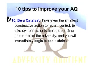 10 tips to improve your AQ

10. Be a Catalyst. Take even the smallest
  constructive action to regain control, to
  take ownership, or to limit the reach or
  endurance of the adversity, and you will
  immediately begin to see it shrink.
 