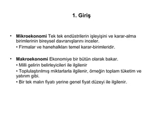 1. Giriş
• Mikroekonomi Tek tek endüstrilerin işleyişini ve karar-alma
birimlerinin bireysel davranışlarını inceler.
• Firmalar ve hanehalkları temel karar-birimleridir.
• Makroekonomi Ekonomiye bir bütün olarak bakar.
• Milli gelirin belirleyicileri ile ilgilenir
• Toplulaştırılmış miktarlarla ilgilenir, örneğin toplam tüketim ve
yatırım gibi.
• Bir tek malın fiyatı yerine genel fiyat düzeyi ile ilgilenir.
 