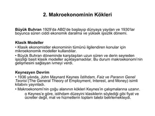 2. Makroekonominin Kökleri
Büyük Buhran 1929’da ABD’de başlayıp dünyaya yayılan ve 1930’lar
boyunca süren ciddi ekonomik daralma ve yüksek işsizlik dönemi.
Klasik Modeller
• Klasik ekonomistler ekonominin tümünü ilgilendiren konular için
mikroekonomik modeller kullandılar.
• Büyük Buhran döneminde karşılaşılan uzun süren ve derin seyreden
işsizliği basit klasik modeller açıklayamadılar. Bu durum makroekonomi’nin
gelişmesini sağlayan ivmeyi verdi.
Keynezyen Devrim
• 1936 yılında, John Maynard Keynes İstihdam, Faiz ve Paranın Genel
Teorisi (The General Theory of Employment, Interest, and Money) isimli
kitabını yayınladı.
• Makroekonomi’nin çoğu alanının kökleri Keynes’in çalışmalarına uzanır.
o Keynes’e göre, istihdam düzeyini klasiklerin söylediği gibi fiyat ve
ücretler değil, mal ve hizmetlerin toplam talebi belirlemekteydi.
 