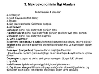 3. Makroekonominin İlgi Alanları
Temel olarak 4 konudur:
a. Enflasyon
b. Çıktı büyümesi (Milli Gelir)
c. İşsizlik
d. Dış ticaret dengesi (Ödemeler dengesi)
a. Enflasyon
Enflasyon genel fiyat düzeyinde görülen artış
Hiperenflasyon genel fiyat düzeyinde görülen çok hızlı fiyat artışı dönemi
Deflasyon genel fiyat düzeyinin düşmesi
b. Çıktı Büyümesi
İş çevrimi (konjonktür devri) Ekonomide görülen kısa soluklu iniş ve çıkışlar
Toplam çıktı belirli bir dönemde ekonomide üretilen mal ve hizmetlerin toplam
miktarı
Resesyon (durgunluk) Toplam çıktının düştüğü dönemler
• Genel olarak, toplam çıktının düştüğü en az iki ardışık 4- aylık dönemi içeren
dönem
Depresyon uzayan ve derin, sert geçen resesyon (durgunluk) dönemi
c. İşsizlik
İşsizlik oranı işsizlerin toplam işgücü içindeki yüzde oranı
d. Dış ticaret dengesi Ülkenin dünyaya sattığından elde ettiği gelirlerle, dış
dünyadan satın aldığı için ödediği arasındaki eşitlik veya eşitsizlik
 