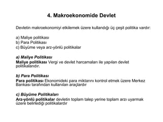 4. Makroekonomide Devlet
Devletin makroekonomiyi etkilemek üzere kullandığı üç çeşit politika vardır:
a) Maliye politikası
b) Para Politikası
c) Büyüme veya arz-yönlü politikalar
a) Maliye Politikası
Maliye politikası Vergi ve devlet harcamaları ile yapılan devlet
politikalarıdır.
b) Para Politikası
Para politikası Ekonomideki para miktarını kontrol etmek üzere Merkez
Bankası tarafından kullanılan araçlardır
c) Büyüme Politikaları
Arz-yönlü politikalar devletin toplam talep yerine toplam arzı uyarmak
üzere belirlediği politikalardır
 