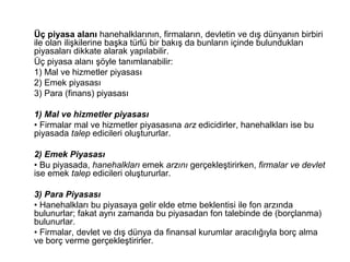 Üç piyasa alanı hanehalklarının, firmaların, devletin ve dış dünyanın birbiri
ile olan ilişkilerine başka türlü bir bakış da bunların içinde bulundukları
piyasaları dikkate alarak yapılabilir.
Üç piyasa alanı şöyle tanımlanabilir:
1) Mal ve hizmetler piyasası
2) Emek piyasası
3) Para (finans) piyasası
1) Mal ve hizmetler piyasası
• Firmalar mal ve hizmetler piyasasına arz edicidirler, hanehalkları ise bu
piyasada talep edicileri oluştururlar.
2) Emek Piyasası
• Bu piyasada, hanehalkları emek arzını gerçekleştirirken, firmalar ve devlet
ise emek talep edicileri oluştururlar.
3) Para Piyasası
• Hanehalkları bu piyasaya gelir elde etme beklentisi ile fon arzında
bulunurlar; fakat aynı zamanda bu piyasadan fon talebinde de (borçlanma)
bulunurlar.
• Firmalar, devlet ve dış dünya da finansal kurumlar aracılığıyla borç alma
ve borç verme gerçekleştirirler.
 